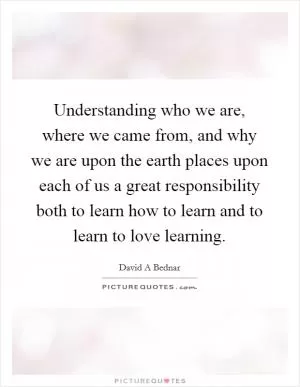 Understanding who we are, where we came from, and why we are upon the earth places upon each of us a great responsibility both to learn how to learn and to learn to love learning Picture Quote #1