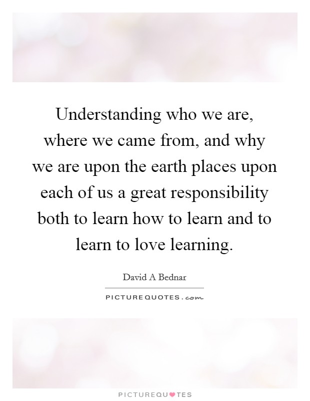 Understanding who we are, where we came from, and why we are upon the earth places upon each of us a great responsibility both to learn how to learn and to learn to love learning. Picture Quote #1