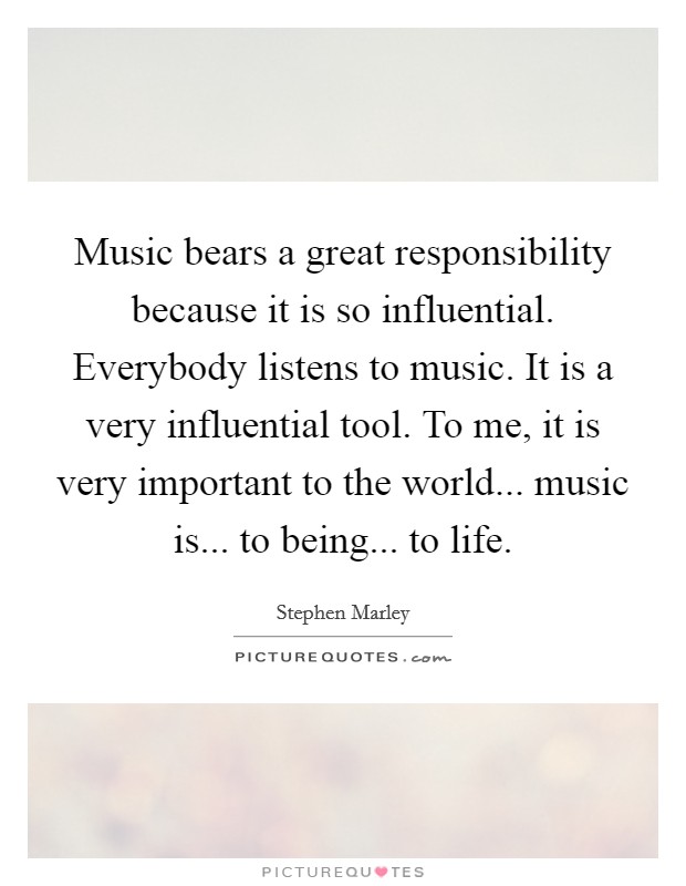 Music bears a great responsibility because it is so influential. Everybody listens to music. It is a very influential tool. To me, it is very important to the world... music is... to being... to life. Picture Quote #1