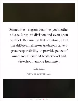 Sometimes religion becomes yet another source for more division and even open conflict. Because of that situation, I feel the different religious traditions have a great responsibility to provide peace of mind and a sense of brotherhood and sisterhood among humanity Picture Quote #1