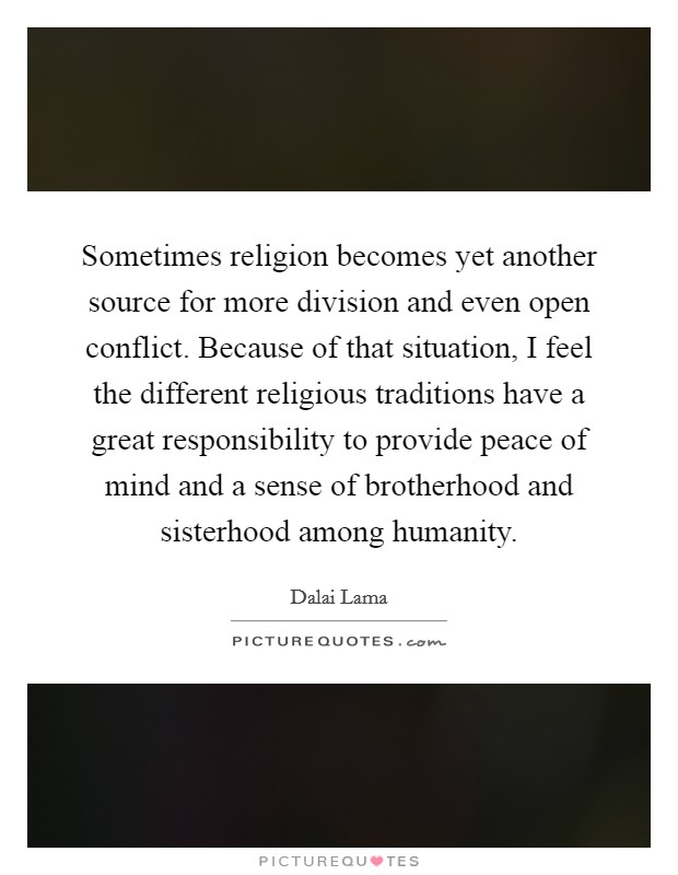 Sometimes religion becomes yet another source for more division and even open conflict. Because of that situation, I feel the different religious traditions have a great responsibility to provide peace of mind and a sense of brotherhood and sisterhood among humanity. Picture Quote #1