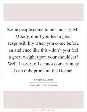 Some people come to me and say, Mr. Moody, don’t you feel a great responsibility when you come before an audience like this - don’t you feel a great weight upon your shoulders? Well. I say, no; I cannot convert men; I can only proclaim the Gospel Picture Quote #1