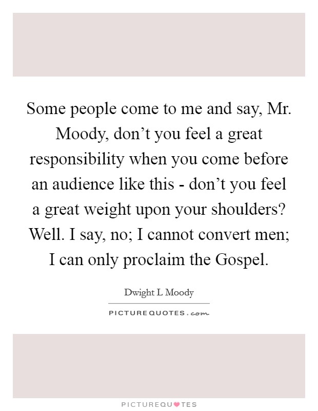 Some people come to me and say, Mr. Moody, don't you feel a great responsibility when you come before an audience like this - don't you feel a great weight upon your shoulders? Well. I say, no; I cannot convert men; I can only proclaim the Gospel. Picture Quote #1