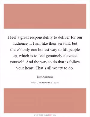 I feel a great responsibility to deliver for our audience ... I am like their servant, but there’s only one honest way to lift people up, which is to feel genuinely elevated yourself. And the way to do that is follow your heart. That’s all we try to do Picture Quote #1
