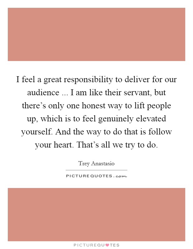 I feel a great responsibility to deliver for our audience ... I am like their servant, but there's only one honest way to lift people up, which is to feel genuinely elevated yourself. And the way to do that is follow your heart. That's all we try to do. Picture Quote #1