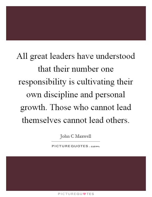 All great leaders have understood that their number one responsibility is cultivating their own discipline and personal growth. Those who cannot lead themselves cannot lead others. Picture Quote #1