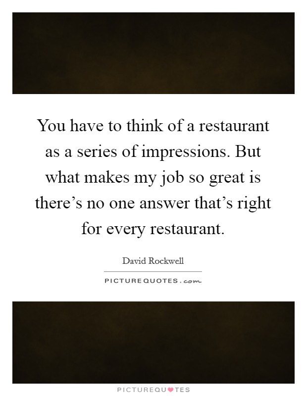 You have to think of a restaurant as a series of impressions. But what makes my job so great is there's no one answer that's right for every restaurant. Picture Quote #1
