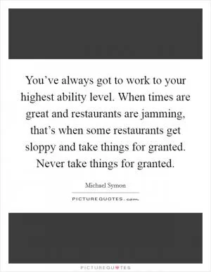 You’ve always got to work to your highest ability level. When times are great and restaurants are jamming, that’s when some restaurants get sloppy and take things for granted. Never take things for granted Picture Quote #1