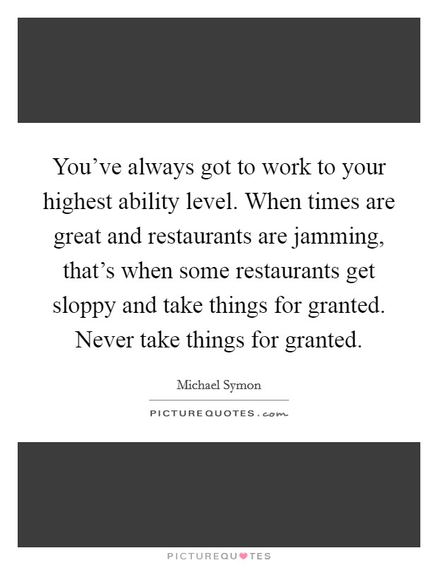 You've always got to work to your highest ability level. When times are great and restaurants are jamming, that's when some restaurants get sloppy and take things for granted. Never take things for granted. Picture Quote #1