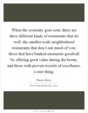 When the economy goes sour, there are three different kinds of restaurants that do well: the smaller-scale neighborhood restaurants that don’t ask much of you; those that have banked enormous goodwill by offering great value during the boom; and those with proven records of excellence, a sure thing Picture Quote #1