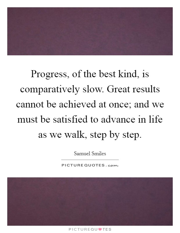 Progress, of the best kind, is comparatively slow. Great results cannot be achieved at once; and we must be satisfied to advance in life as we walk, step by step. Picture Quote #1