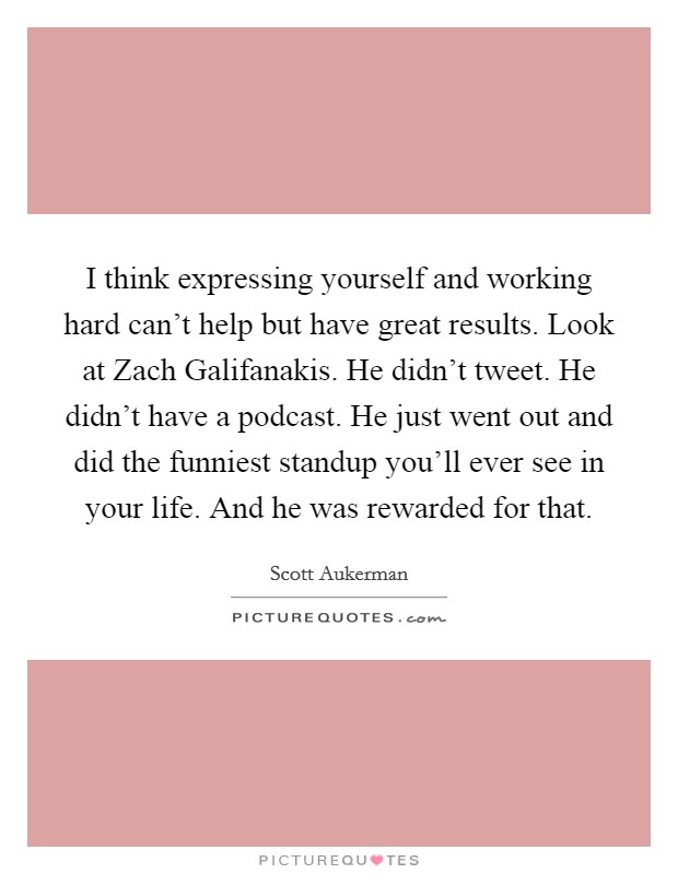 I think expressing yourself and working hard can't help but have great results. Look at Zach Galifanakis. He didn't tweet. He didn't have a podcast. He just went out and did the funniest standup you'll ever see in your life. And he was rewarded for that. Picture Quote #1