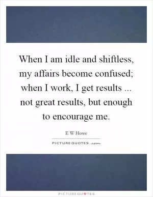 When I am idle and shiftless, my affairs become confused; when I work, I get results ... not great results, but enough to encourage me Picture Quote #1