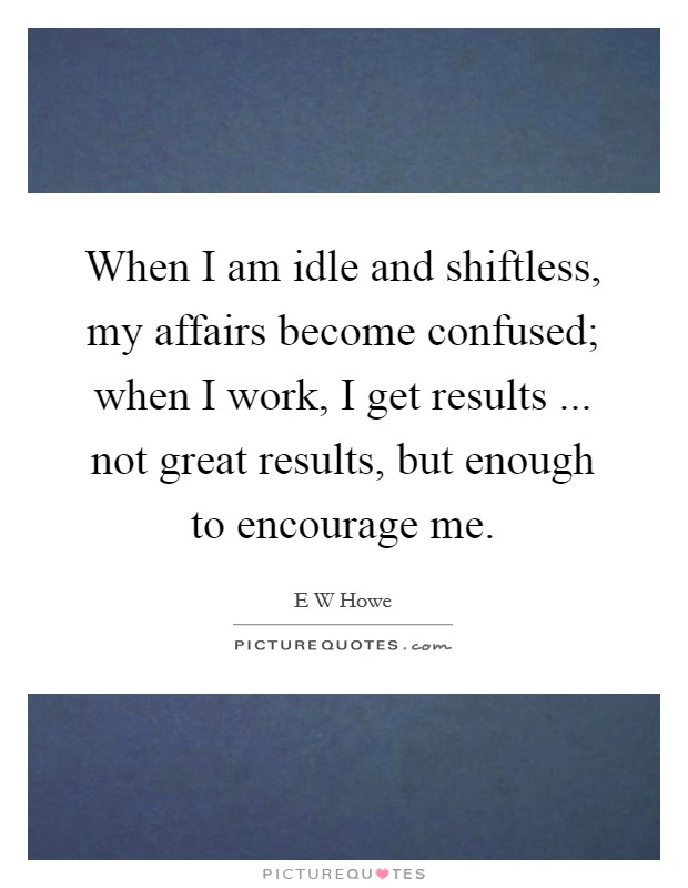 When I am idle and shiftless, my affairs become confused; when I work, I get results ... not great results, but enough to encourage me. Picture Quote #1