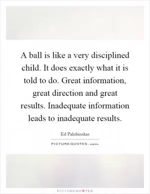 A ball is like a very disciplined child. It does exactly what it is told to do. Great information, great direction and great results. Inadequate information leads to inadequate results Picture Quote #1