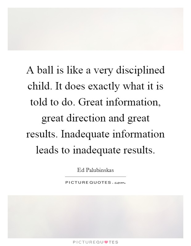 A ball is like a very disciplined child. It does exactly what it is told to do. Great information, great direction and great results. Inadequate information leads to inadequate results. Picture Quote #1
