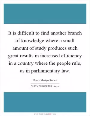 It is difficult to find another branch of knowledge where a small amount of study produces such great results in increased efficiency in a country where the people rule, as in parliamentary law Picture Quote #1