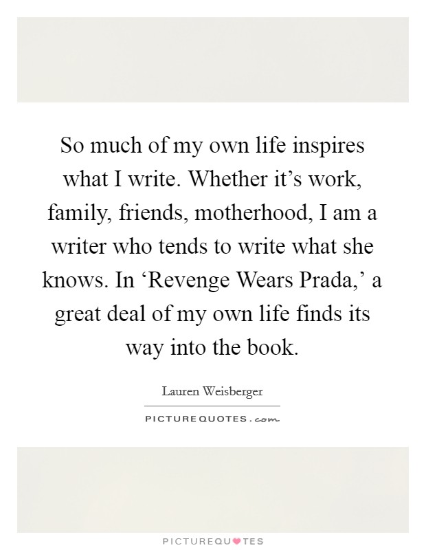So much of my own life inspires what I write. Whether it's work, family, friends, motherhood, I am a writer who tends to write what she knows. In ‘Revenge Wears Prada,' a great deal of my own life finds its way into the book. Picture Quote #1