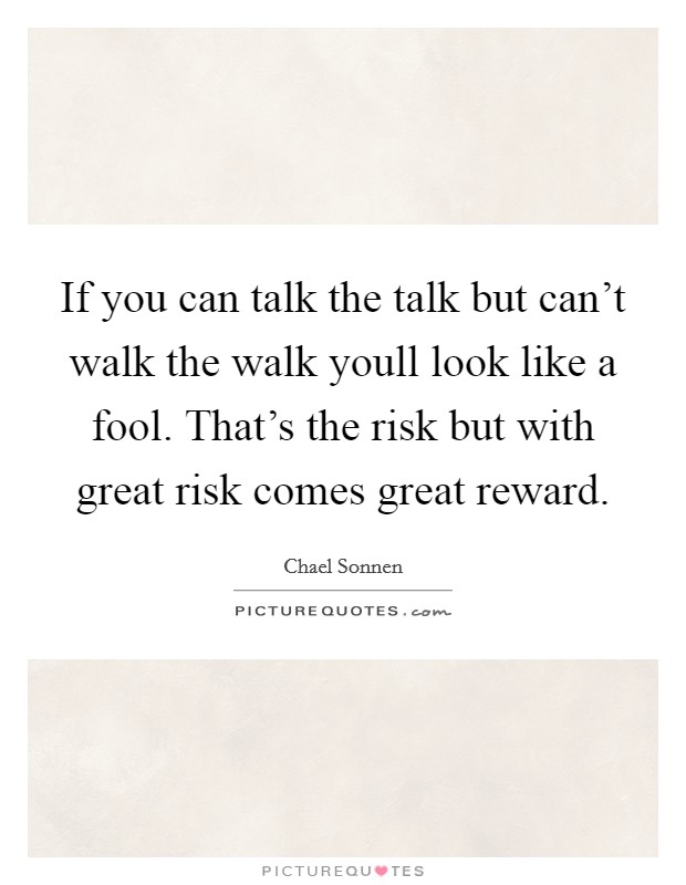 If you can talk the talk but can't walk the walk youll look like a fool. That's the risk but with great risk comes great reward. Picture Quote #1