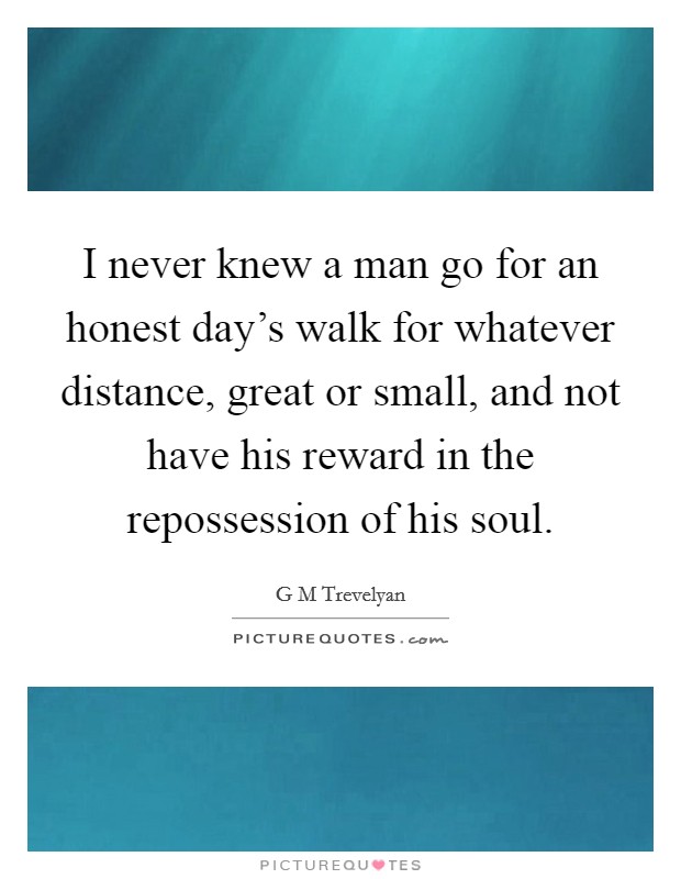 I never knew a man go for an honest day's walk for whatever distance, great or small, and not have his reward in the repossession of his soul. Picture Quote #1