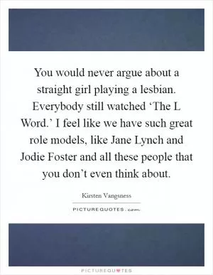 You would never argue about a straight girl playing a lesbian. Everybody still watched ‘The L Word.’ I feel like we have such great role models, like Jane Lynch and Jodie Foster and all these people that you don’t even think about Picture Quote #1