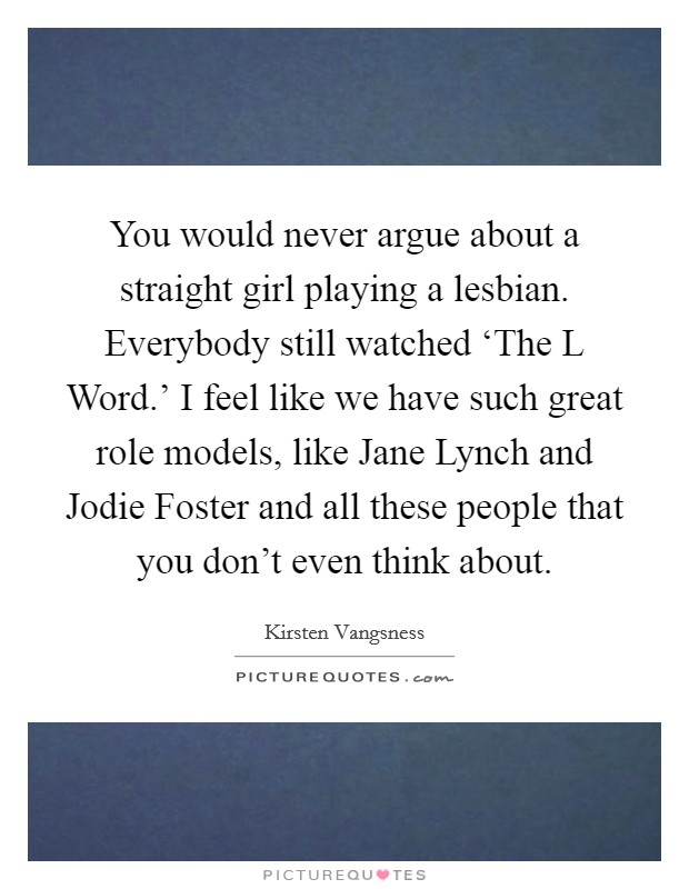 You would never argue about a straight girl playing a lesbian. Everybody still watched ‘The L Word.' I feel like we have such great role models, like Jane Lynch and Jodie Foster and all these people that you don't even think about. Picture Quote #1