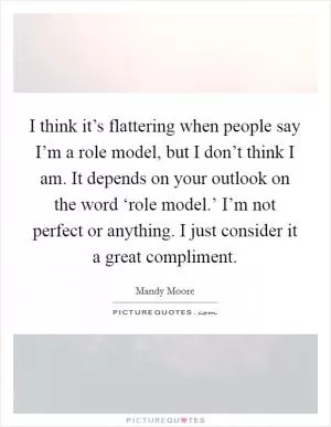I think it’s flattering when people say I’m a role model, but I don’t think I am. It depends on your outlook on the word ‘role model.’ I’m not perfect or anything. I just consider it a great compliment Picture Quote #1