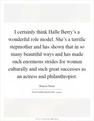 I certainly think Halle Berry’s a wonderful role model. She’s a terrific stepmother and has shown that in so many beautiful ways and has made such enormous strides for women culturally and such great successes as an actress and philanthropist Picture Quote #1