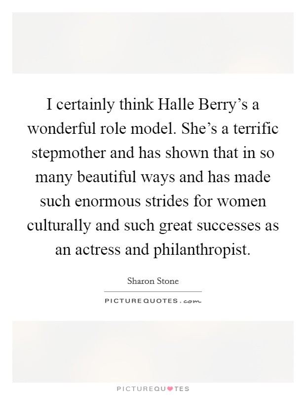 I certainly think Halle Berry's a wonderful role model. She's a terrific stepmother and has shown that in so many beautiful ways and has made such enormous strides for women culturally and such great successes as an actress and philanthropist. Picture Quote #1