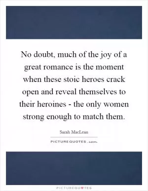No doubt, much of the joy of a great romance is the moment when these stoic heroes crack open and reveal themselves to their heroines - the only women strong enough to match them Picture Quote #1