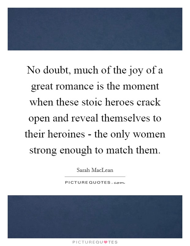 No doubt, much of the joy of a great romance is the moment when these stoic heroes crack open and reveal themselves to their heroines - the only women strong enough to match them. Picture Quote #1