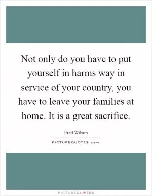 Not only do you have to put yourself in harms way in service of your country, you have to leave your families at home. It is a great sacrifice Picture Quote #1