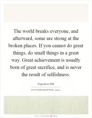 The world breaks everyone, and afterward, some are strong at the broken places. If you cannot do great things, do small things in a great way. Great achievement is usually born of great sacrifice, and is never the result of selfishness Picture Quote #1
