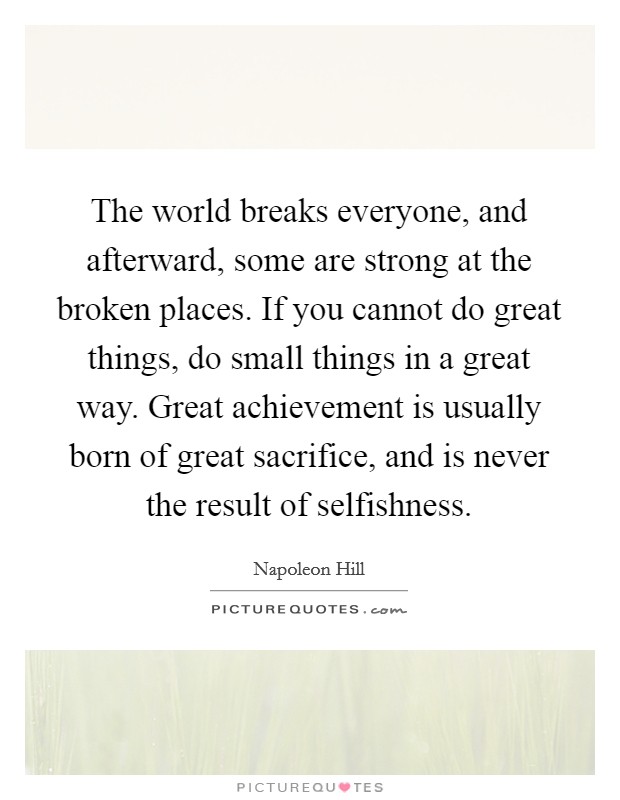 The world breaks everyone, and afterward, some are strong at the broken places. If you cannot do great things, do small things in a great way. Great achievement is usually born of great sacrifice, and is never the result of selfishness. Picture Quote #1