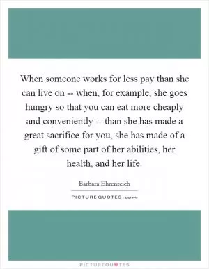 When someone works for less pay than she can live on -- when, for example, she goes hungry so that you can eat more cheaply and conveniently -- than she has made a great sacrifice for you, she has made of a gift of some part of her abilities, her health, and her life Picture Quote #1
