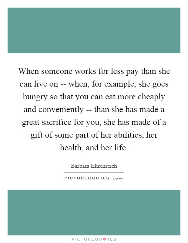 When someone works for less pay than she can live on -- when, for example, she goes hungry so that you can eat more cheaply and conveniently -- than she has made a great sacrifice for you, she has made of a gift of some part of her abilities, her health, and her life. Picture Quote #1