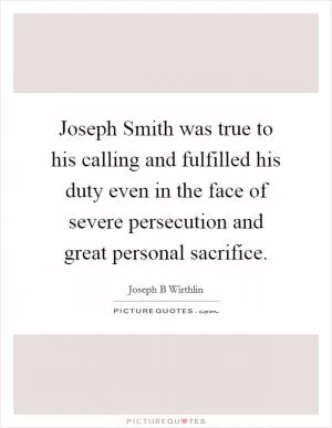 Joseph Smith was true to his calling and fulfilled his duty even in the face of severe persecution and great personal sacrifice Picture Quote #1