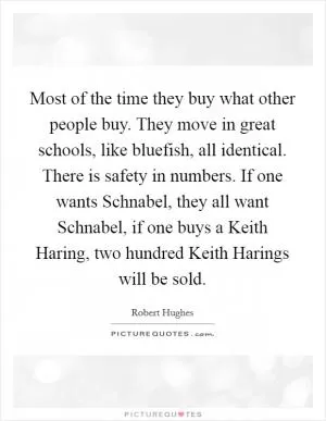 Most of the time they buy what other people buy. They move in great schools, like bluefish, all identical. There is safety in numbers. If one wants Schnabel, they all want Schnabel, if one buys a Keith Haring, two hundred Keith Harings will be sold Picture Quote #1