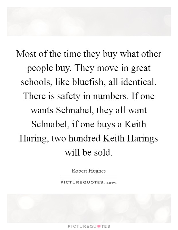 Most of the time they buy what other people buy. They move in great schools, like bluefish, all identical. There is safety in numbers. If one wants Schnabel, they all want Schnabel, if one buys a Keith Haring, two hundred Keith Harings will be sold. Picture Quote #1