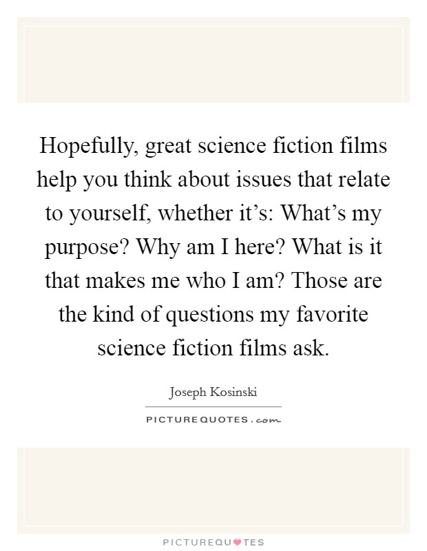 Hopefully, great science fiction films help you think about issues that relate to yourself, whether it's: What's my purpose? Why am I here? What is it that makes me who I am? Those are the kind of questions my favorite science fiction films ask. Picture Quote #1