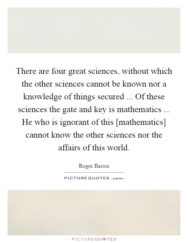 There are four great sciences, without which the other sciences cannot be known nor a knowledge of things secured ... Of these sciences the gate and key is mathematics ... He who is ignorant of this [mathematics] cannot know the other sciences nor the affairs of this world. Picture Quote #1