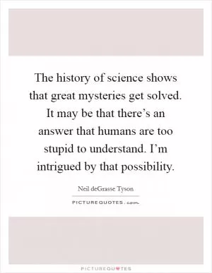 The history of science shows that great mysteries get solved. It may be that there’s an answer that humans are too stupid to understand. I’m intrigued by that possibility Picture Quote #1