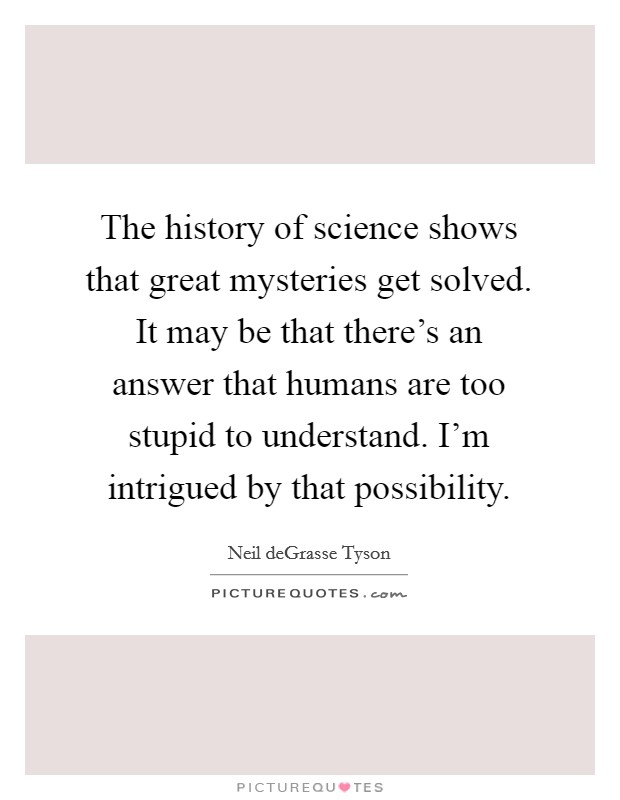 The history of science shows that great mysteries get solved. It may be that there's an answer that humans are too stupid to understand. I'm intrigued by that possibility. Picture Quote #1