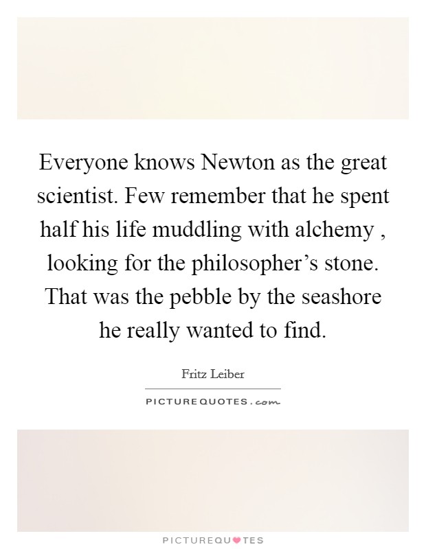 Everyone knows Newton as the great scientist. Few remember that he spent half his life muddling with alchemy , looking for the philosopher's stone. That was the pebble by the seashore he really wanted to find. Picture Quote #1
