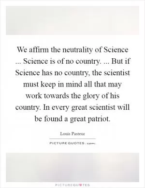 We affirm the neutrality of Science ... Science is of no country. ... But if Science has no country, the scientist must keep in mind all that may work towards the glory of his country. In every great scientist will be found a great patriot Picture Quote #1