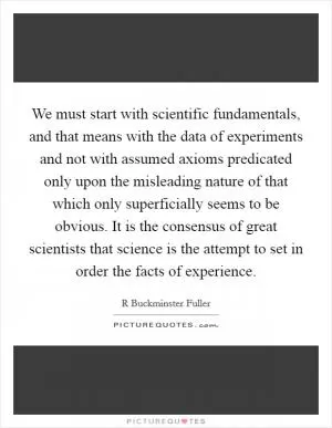We must start with scientific fundamentals, and that means with the data of experiments and not with assumed axioms predicated only upon the misleading nature of that which only superficially seems to be obvious. It is the consensus of great scientists that science is the attempt to set in order the facts of experience Picture Quote #1