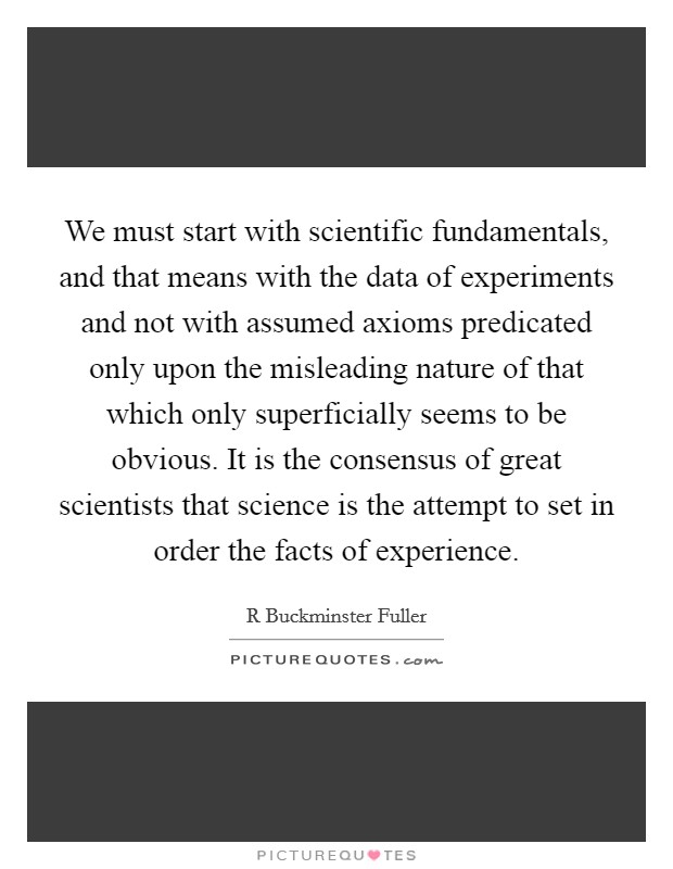 We must start with scientific fundamentals, and that means with the data of experiments and not with assumed axioms predicated only upon the misleading nature of that which only superficially seems to be obvious. It is the consensus of great scientists that science is the attempt to set in order the facts of experience. Picture Quote #1