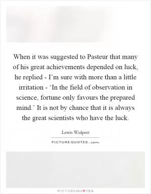 When it was suggested to Pasteur that many of his great achievements depended on luck, he replied - I’m sure with more than a little irritation - ‘In the field of observation in science, fortune only favours the prepared mind.’ It is not by chance that it is always the great scientists who have the luck Picture Quote #1