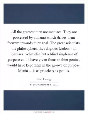 All the greatest men are maniacs. They are possessed by a mania which drives them forward towards thier goal. The great scientists, the philosophers, the religious leaders - all maniacs. What else but a blind singlenee of purpose could have given focus to thier genius, would have kept them in the groove of purpose. Mania ... is as priceless as genius Picture Quote #1