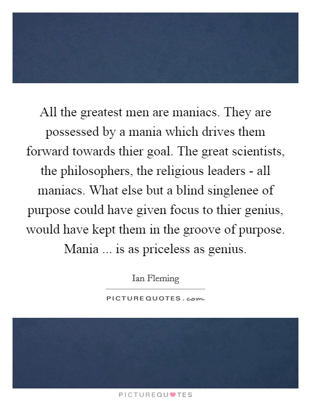 All the greatest men are maniacs. They are possessed by a mania which drives them forward towards thier goal. The great scientists, the philosophers, the religious leaders - all maniacs. What else but a blind singlenee of purpose could have given focus to thier genius, would have kept them in the groove of purpose. Mania ... is as priceless as genius. Picture Quote #1